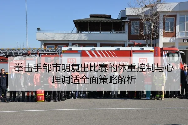 拳击手邹市明复出比赛的体重控制与心理调适全面策略解析